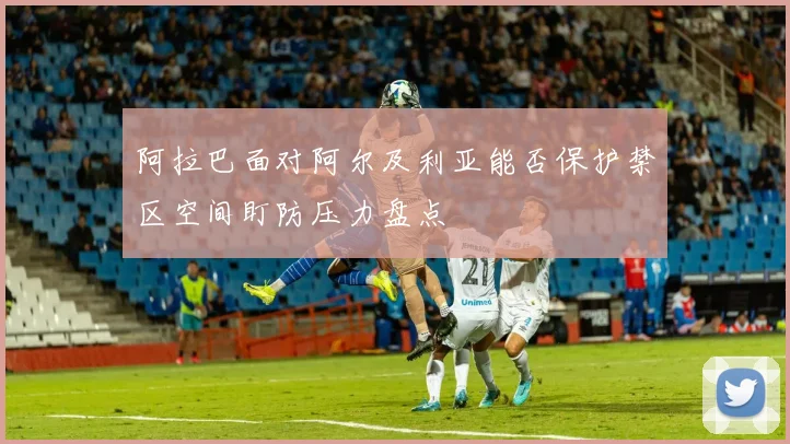 阿拉巴面对阿尔及利亚能否保护禁区空间盯防压力盘点