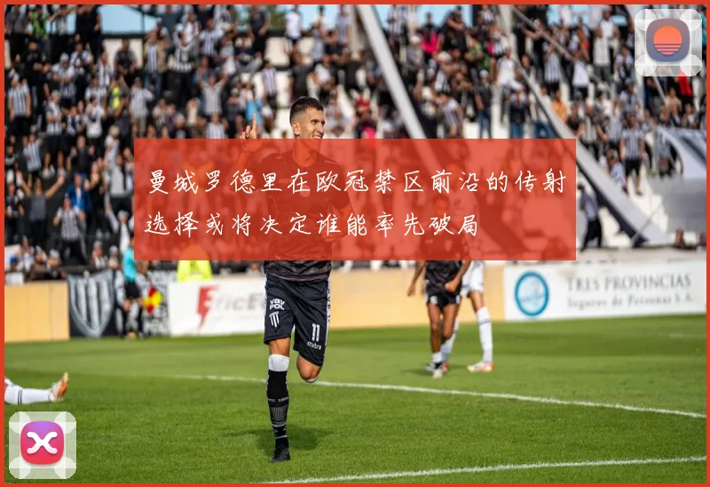 曼城罗德里在欧冠禁区前沿的传射选择或将决定谁能率先破局