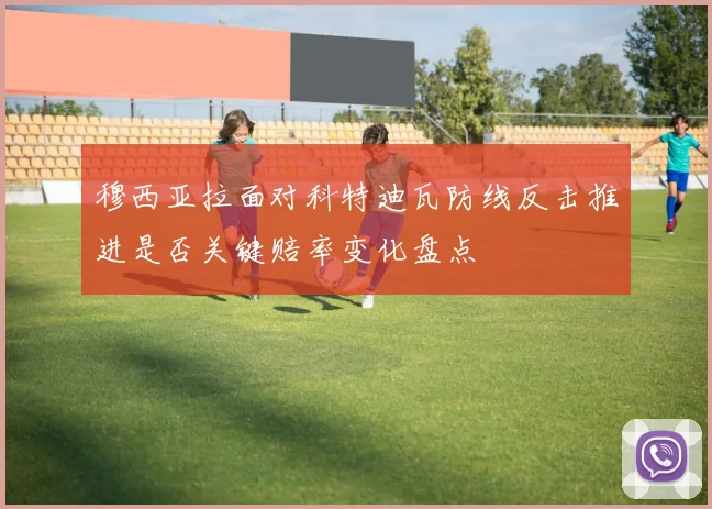 穆西亚拉面对科特迪瓦防线反击推进是否关键赔率变化盘点