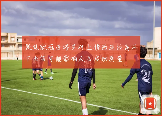 聚焦欧冠劳塔罗对上穆西亚拉高压下决策可能影响反击启动质量