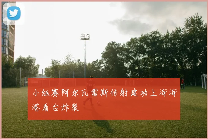 小组赛阿尔瓦雷斯传射建功上海海港看台炸裂