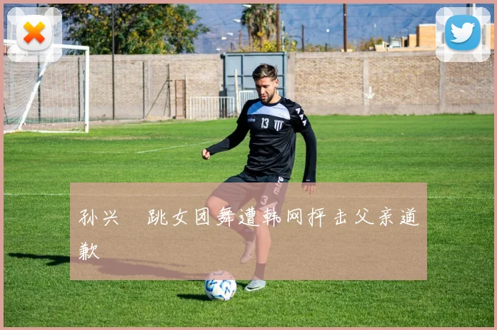 孙兴慜跳女团舞遭韩网抨击父亲道歉