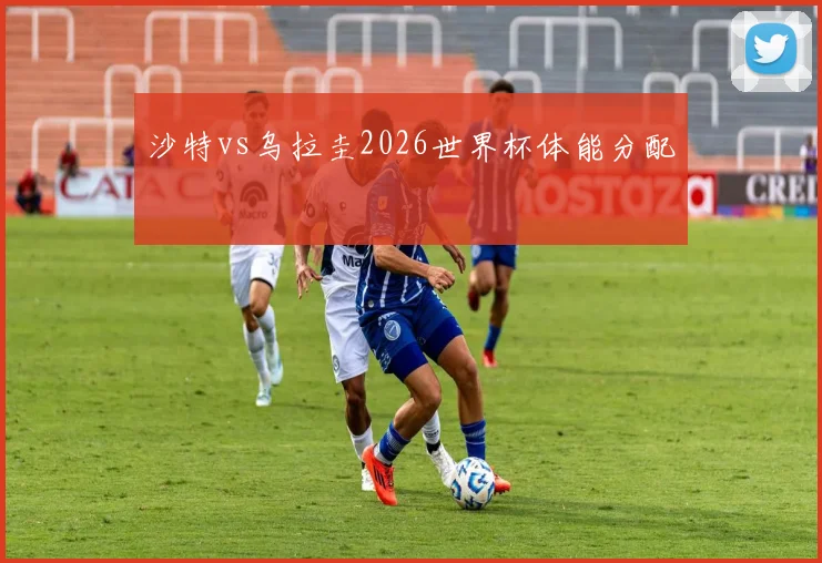 沙特vs乌拉圭2026世界杯体能分配