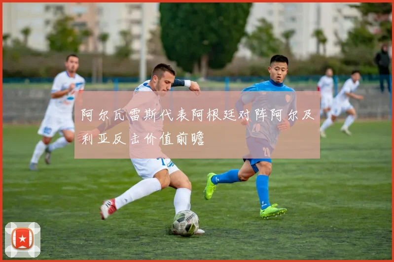 阿尔瓦雷斯代表阿根廷对阵阿尔及利亚反击价值前瞻