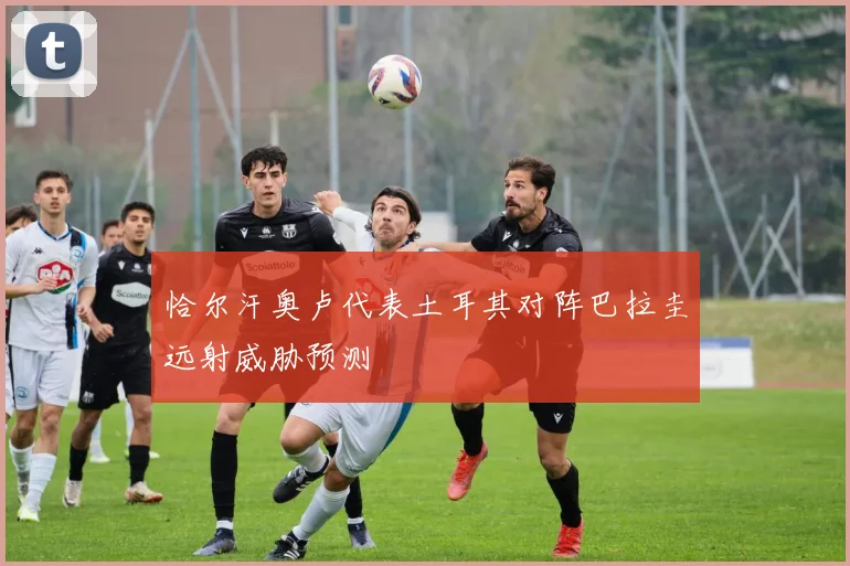 恰尔汗奥卢代表土耳其对阵巴拉圭远射威胁预测