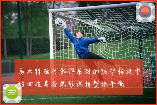 乌加特面对佛得角时的防守转换中的回追是否能够保持整体平衡