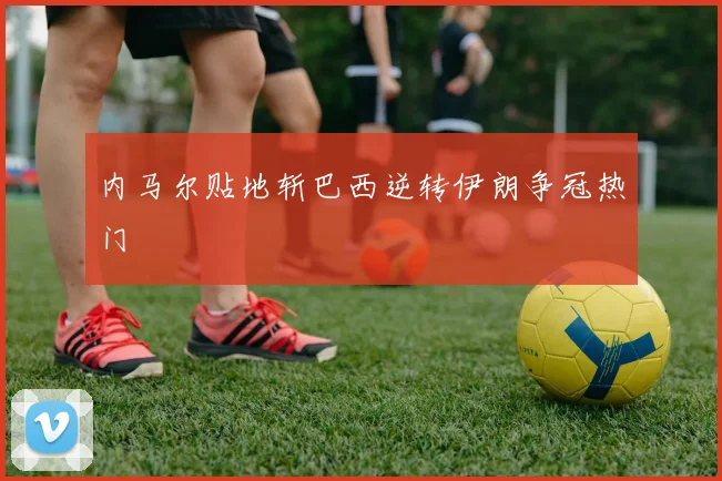 内马尔贴地斩巴西逆转伊朗争冠热门