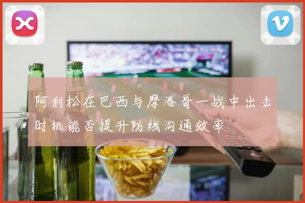 阿利松在巴西与摩洛哥一战中出击时机能否提升防线沟通效率