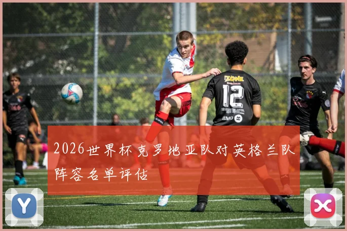 2026世界杯克罗地亚队对英格兰队阵容名单评估