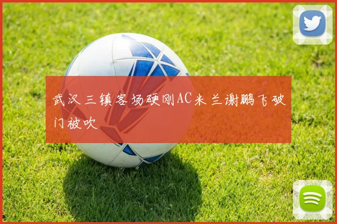 武汉三镇客场硬刚AC米兰谢鹏飞破门被吹