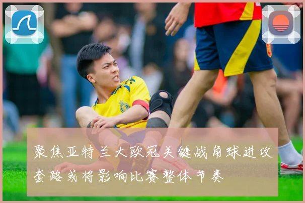 聚焦亚特兰大欧冠关键战角球进攻套路或将影响比赛整体节奏