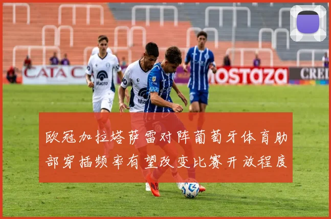 欧冠加拉塔萨雷对阵葡萄牙体育肋部穿插频率有望改变比赛开放程度