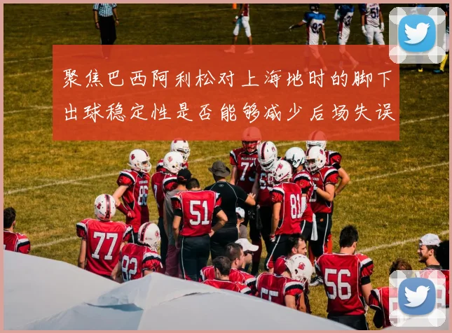 聚焦巴西阿利松对上海地时的脚下出球稳定性是否能够减少后场失误