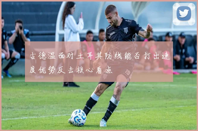 古德温面对土耳其防线能否打出速度优势反击核心看点