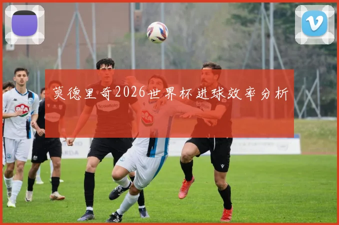 莫德里奇2026世界杯进球效率分析