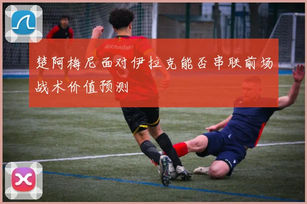 楚阿梅尼面对伊拉克能否串联前场战术价值预测