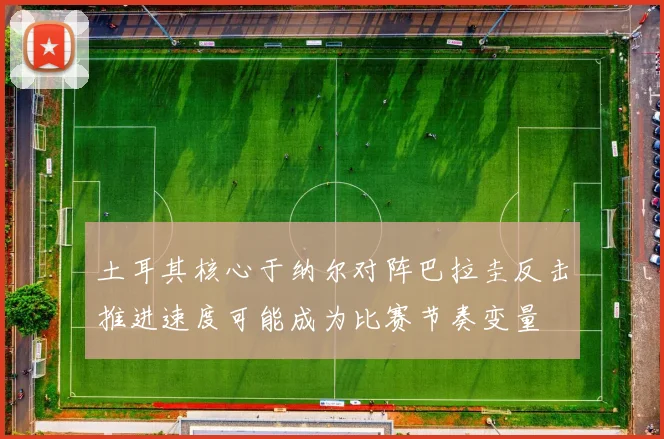 土耳其核心于纳尔对阵巴拉圭反击推进速度可能成为比赛节奏变量