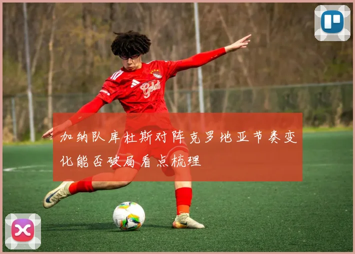 加纳队库杜斯对阵克罗地亚节奏变化能否破局看点梳理
