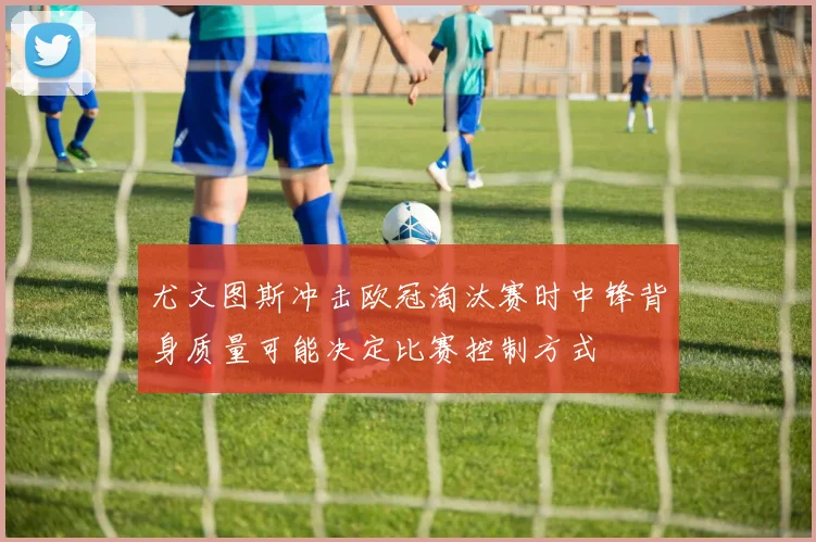 尤文图斯冲击欧冠淘汰赛时中锋背身质量可能决定比赛控制方式