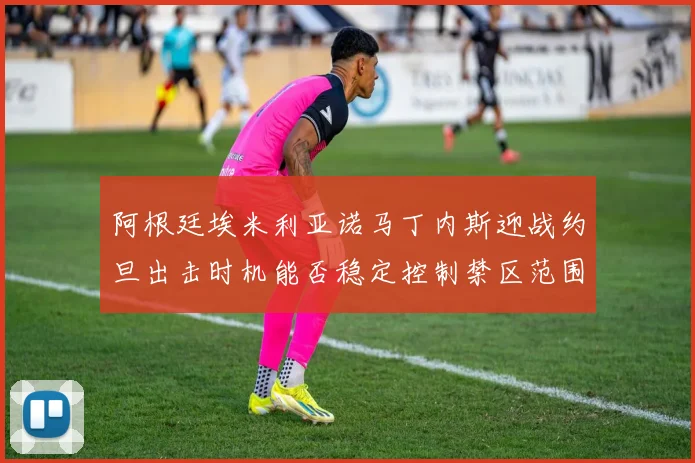 阿根廷埃米利亚诺马丁内斯迎战约旦出击时机能否稳定控制禁区范围