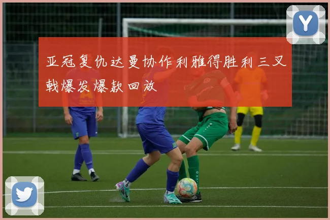 亚冠复仇达曼协作利雅得胜利三叉戟爆发爆款回放