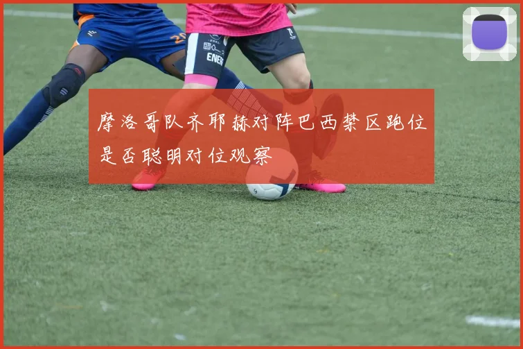 摩洛哥队齐耶赫对阵巴西禁区跑位是否聪明对位观察