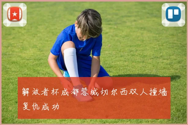 解放者杯成都蓉城切尔西双人撞墙复仇成功