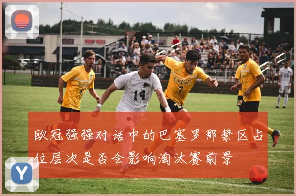 欧冠强强对话中的巴塞罗那禁区占位层次是否会影响淘汰赛前景