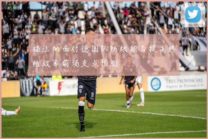 福法纳面对德国队防线能否提高终结效率前场支点预测