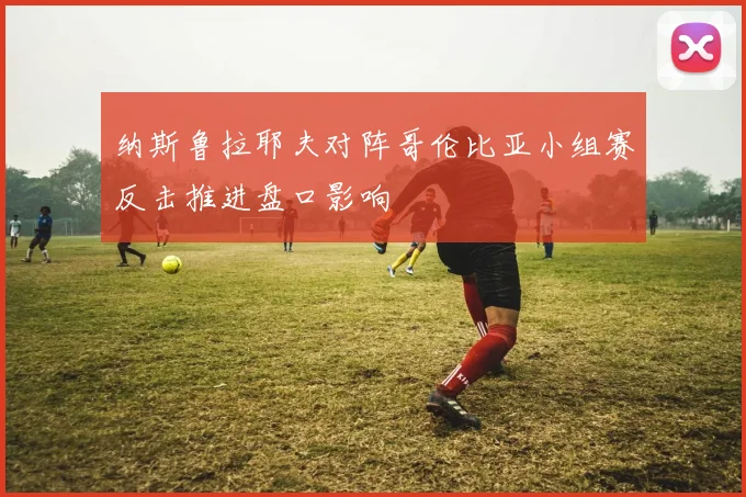 纳斯鲁拉耶夫对阵哥伦比亚小组赛反击推进盘口影响