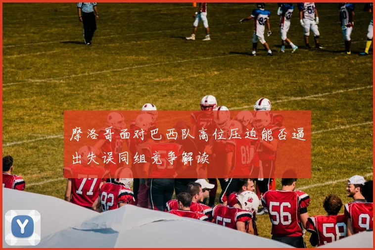 摩洛哥面对巴西队高位压迫能否逼出失误同组竞争解读