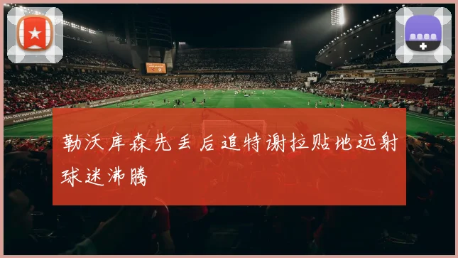 勒沃库森先丢后追特谢拉贴地远射球迷沸腾