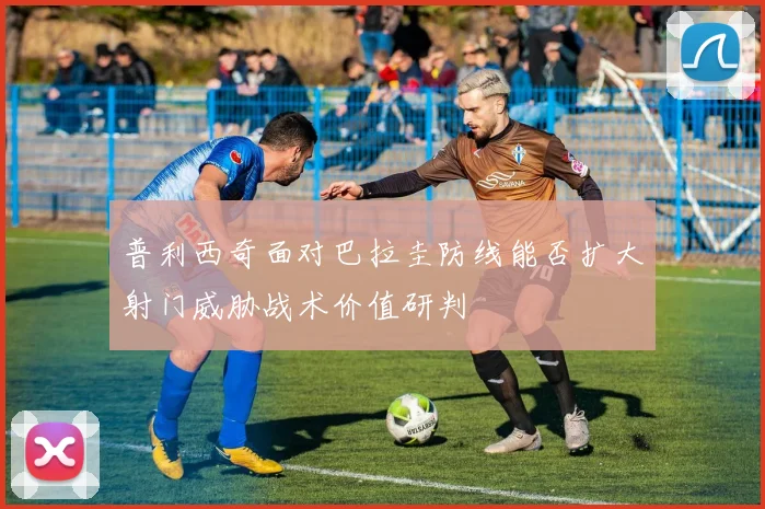 普利西奇面对巴拉圭防线能否扩大射门威胁战术价值研判