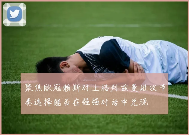 聚焦欧冠赖斯对上格列兹曼进攻节奏选择能否在强强对话中兑现