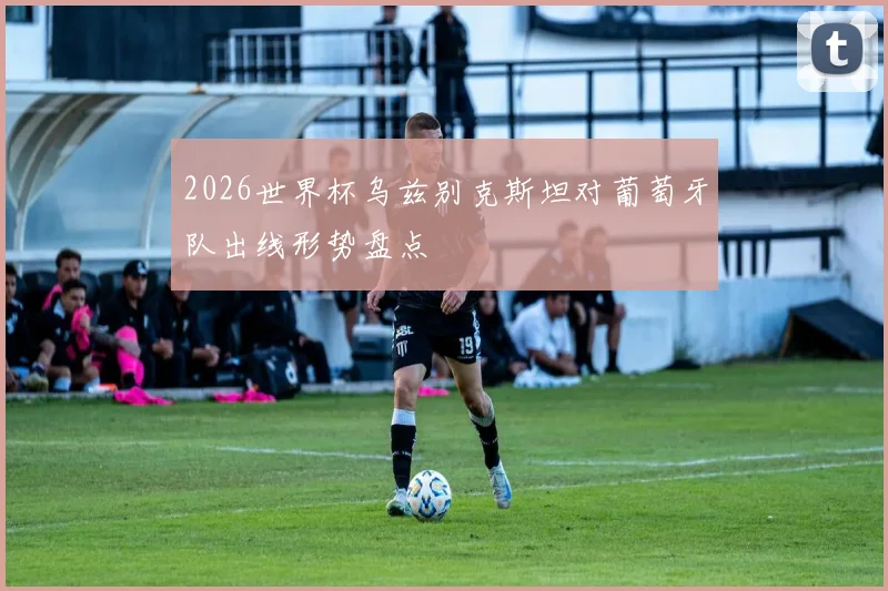 2026世界杯乌兹别克斯坦对葡萄牙队出线形势盘点