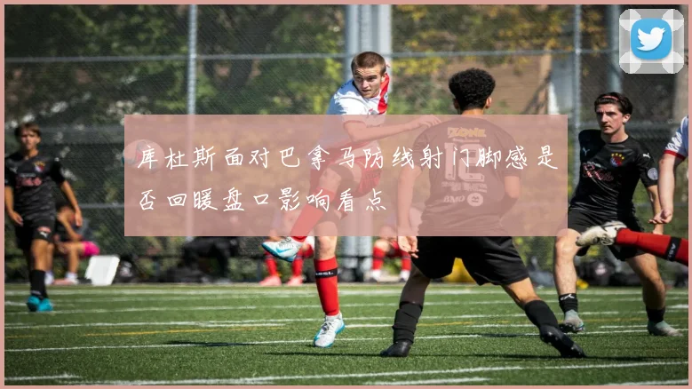 库杜斯面对巴拿马防线射门脚感是否回暖盘口影响看点