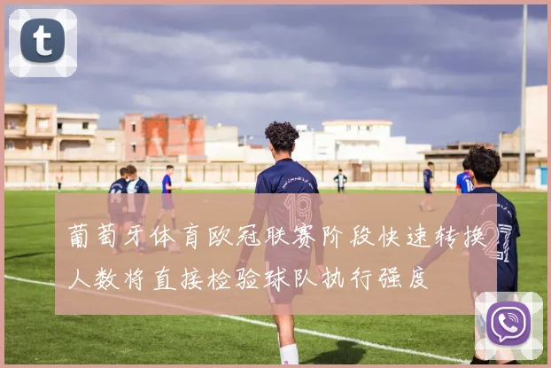 葡萄牙体育欧冠联赛阶段快速转换人数将直接检验球队执行强度