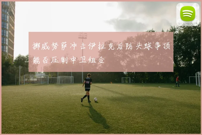 挪威努萨冲击伊拉克后防头球争顶能否压制中卫组合