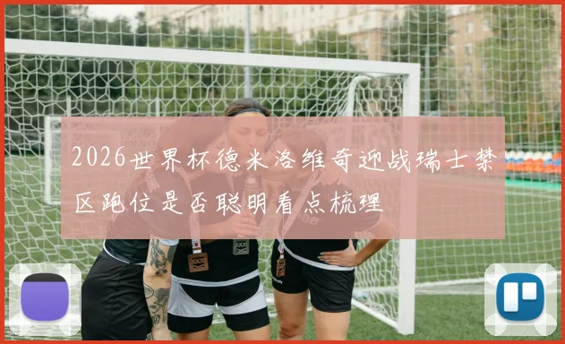 2026世界杯德米洛维奇迎战瑞士禁区跑位是否聪明看点梳理