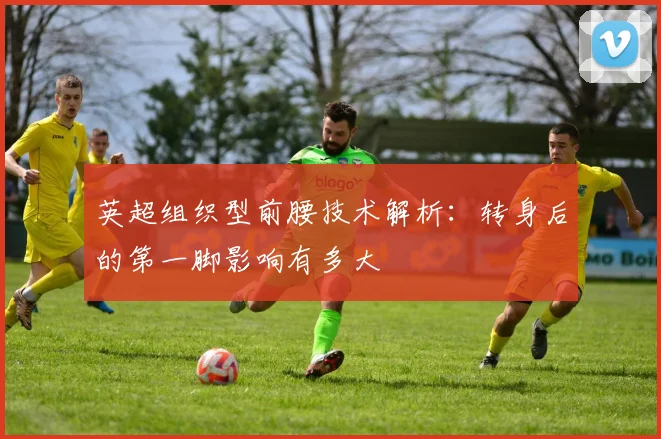 英超组织型前腰技术解析:转身后的第一脚影响有多大