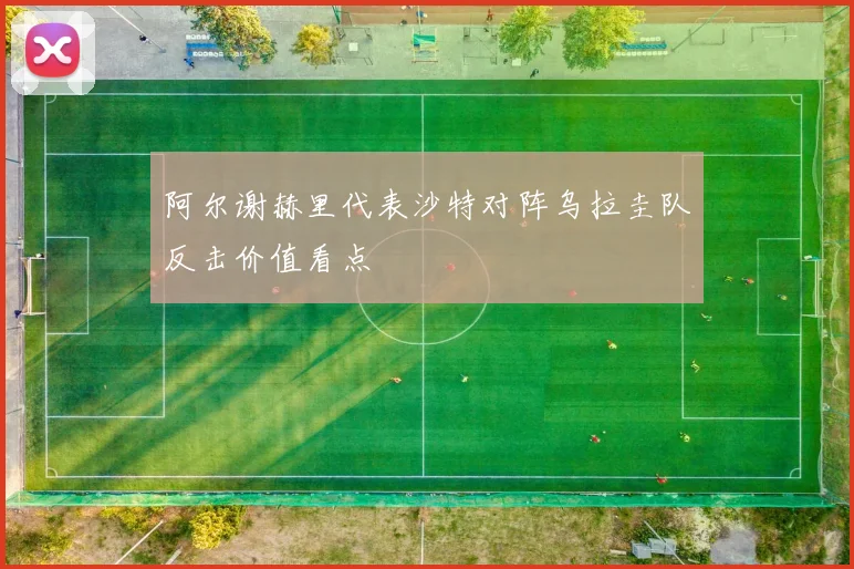 阿尔谢赫里代表沙特对阵乌拉圭队反击价值看点