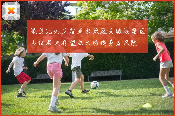聚焦比利亚雷亚尔欧冠关键战禁区占位层次有望放大防线身后风险