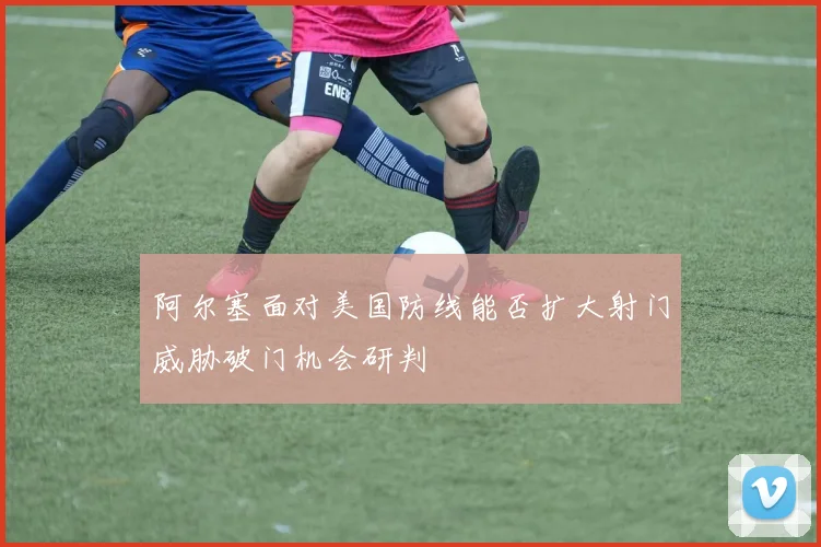 阿尔塞面对美国防线能否扩大射门威胁破门机会研判