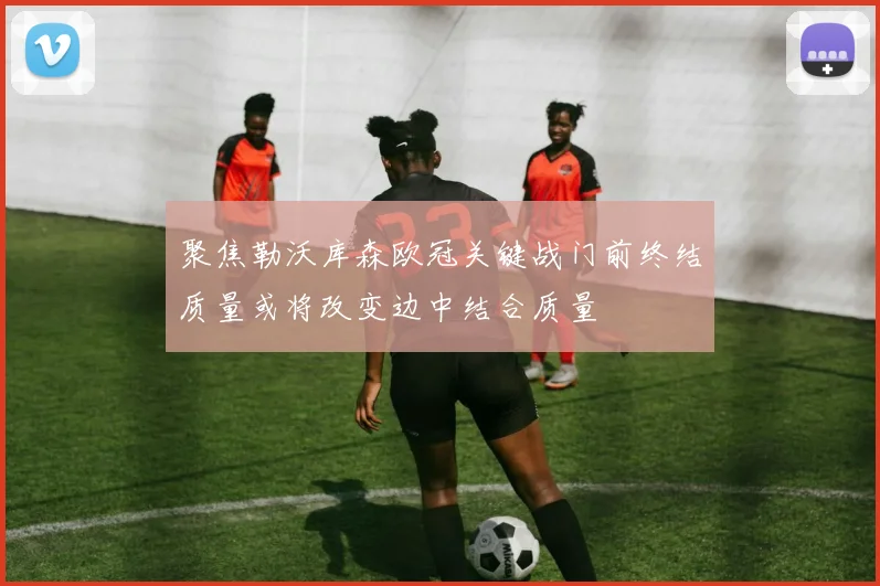 聚焦勒沃库森欧冠关键战门前终结质量或将改变边中结合质量