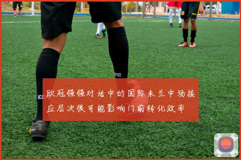 欧冠强强对话中的国际米兰中场接应层次很可能影响门前转化效率