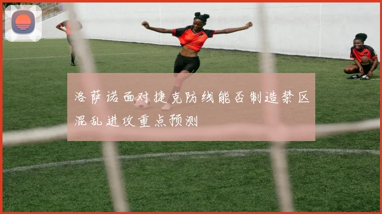 洛萨诺面对捷克防线能否制造禁区混乱进攻重点预测