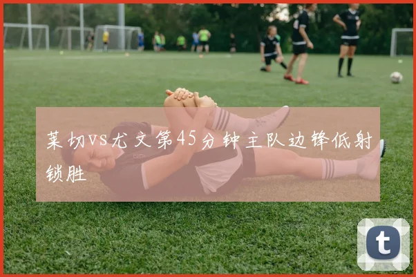 莱切vs尤文第45分钟主队边锋低射锁胜